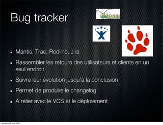 Bug tracker

               Mantis, Trac, Redline, Jira
               Rassembler les retours des utilisateurs et clients en un
               seul endroit
               Suivre leur évolution jusqu’à la conclusion
               Permet de produire le changelog
               A relier avec le VCS et le déploiement


vendredi 28 mai 2010
 