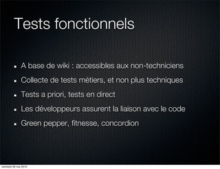Tests fonctionnels

               A base de wiki : accessibles aux non-techniciens
               Collecte de tests métiers, et non plus techniques
               Tests a priori, tests en direct
               Les développeurs assurent la liaison avec le code
               Green pepper, fitnesse, concordion




vendredi 28 mai 2010
 