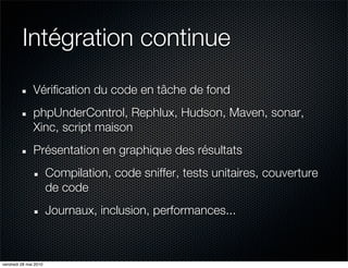 Intégration continue
               Vérification du code en tâche de fond
               phpUnderControl, Rephlux, Hudson, Maven, sonar,
               Xinc, script maison
               Présentation en graphique des résultats
                       Compilation, code sniffer, tests unitaires, couverture
                       de code
                       Journaux, inclusion, performances...



vendredi 28 mai 2010
 