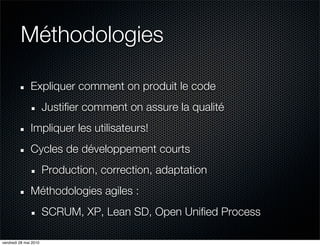 Méthodologies

               Expliquer comment on produit le code
                       Justifier comment on assure la qualité
               Impliquer les utilisateurs!
               Cycles de développement courts
                       Production, correction, adaptation
               Méthodologies agiles :
                       SCRUM, XP, Lean SD, Open Unified Process

vendredi 28 mai 2010
 