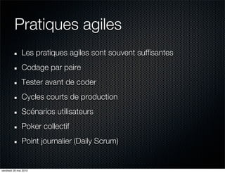 Pratiques agiles
               Les pratiques agiles sont souvent suffisantes
               Codage par paire
               Tester avant de coder
               Cycles courts de production
               Scénarios utilisateurs
               Poker collectif
               Point journalier (Daily Scrum)


vendredi 28 mai 2010
 