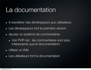 La documentation
               A transférer des développeurs aux utilisateurs
               Les développeurs font la première version
               Ajouter un système de commentaires
                       Voir PHP.net : les commentaires sont plus
                       intéressants que la documentation!
               Utiliser un Wiki
               Les utilisateurs font la documentation


vendredi 28 mai 2010
 