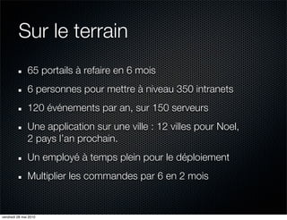 Sur le terrain
               65 portails à refaire en 6 mois
               6 personnes pour mettre à niveau 350 intranets
               120 événements par an, sur 150 serveurs
               Une application sur une ville : 12 villes pour Noel,
               2 pays l’an prochain.
               Un employé à temps plein pour le déploiement
               Multiplier les commandes par 6 en 2 mois


vendredi 28 mai 2010
 