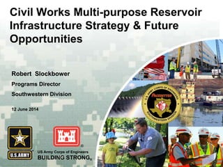 US Army Corps of Engineers
BUILDING STRONG®
Civil Works Multi-purpose Reservoir
Infrastructure Strategy & Future
Opportunities
Robert Slockbower
Programs Director
Southwestern Division
12 June 2014
 