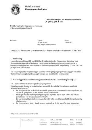 Oslo kommune
Kommuneadvokaten
Unntatt offentlighet hos Kommuneadvokaten
jf. § 13 og § 15. 1. ledd
Kommuneadvokaten Postadresse: Rådhuset, 0037 OSLO Telefon: 23 46 15 22
Kontoradresse: Olav Vs gate 4, 5. etg. Org.nr.: 976 819 942
E-postadresse: postmottak@kao.oslo.kommune.no Bankgiro: 1315 01 02264
Byrådsavdeling for Oppvekst og Kunnskap
v/ kommunaldirektør Fagerli
Deres ref.: Vår ref.: Dato:
18/363 - 1 / JSE 23.05.2018
(Bes oppgitt ved henvendelse)
UTTALELSE – VURDERING AV TAUSHETSPLIKT – REDEGJØRELSE UNDER HØRING 22. MAI 2018
1. Innledning
I anmodning om bistand 22. mai 2018 har Byrådsavdeling for Oppvekst og Kunnskap bedt
Kommuneadvokaten (KAO) gjøre en vurdering av om bestemmelsene om taushetsplikt er
overholdt i redegjørelsen som direktør for Utdanningsetaten holdt under høring 22. mai 2018 om
ytringskultur i Osloskolen.
Vår vurderinge er basert på innlegget og andre offentlig tilgjengelige kilder. Jeg gjør for ordens
skyld oppmerksom på at endrede opplysninger kan føre til andre konklusjoner.
2. Var redegjørelsen i strid med reglene om taushetsplikt i forvaltningsloven § 13?
2.1 Den konkrete uttalelsen og rettslig utgangspunkt
Uttalelsene under den del av redegjørelsen som gjaldt den såkalte Ulsrud-saken inneholdt
følgende hovedpunkter:1
- En redegjørelse for at skoleledelsen hadde gjennomført møter med læreren og elever, og
til dels en gjengivelse av når møtene hadde vært avholdt
- Et utsagn om at elevene kjente igjen seg selv og andre elever og at «dette må bety at
elevene ikke var tilstrekkelig anonymisert»
- En henvisning til en uttalelse i media fra tillitsvalgt om at læreren hadde fått en tjenestlig
tilrettevisning
- En gjengivelse av sitater fra elever som opplevde at de ble identifisert og stigmatisert
1
https://oslo.kommunetv.no/no/archive/408
 