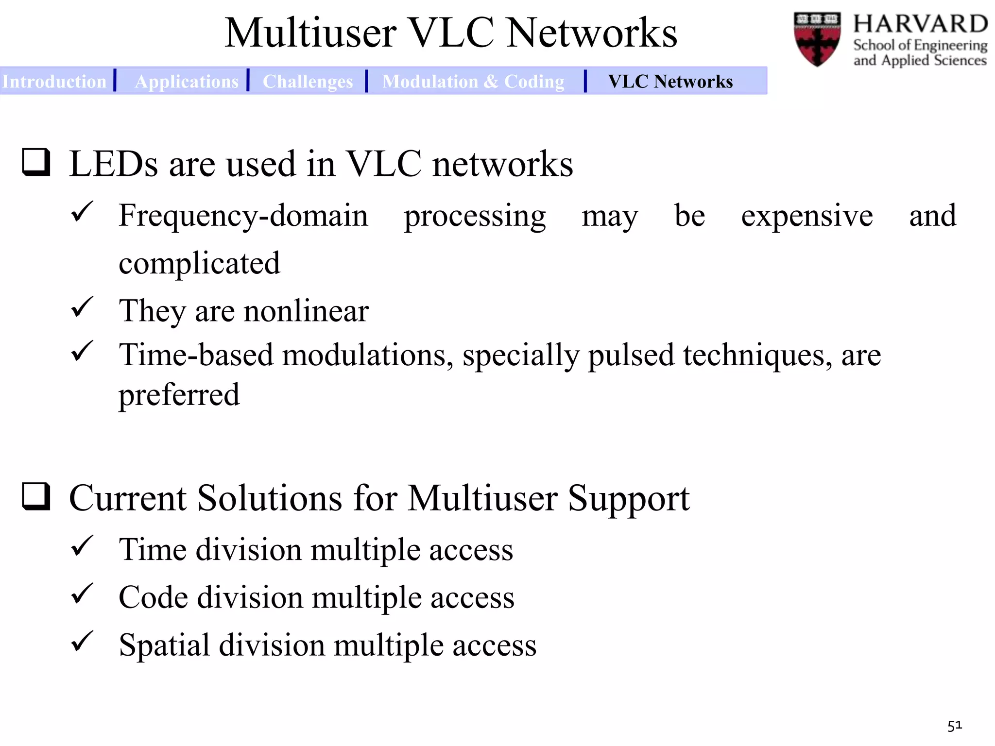 Multiuser VLC Networks
 LEDs are used in VLC networks
 Frequency-domain processing may be expensive and
complicated
 They are nonlinear
 Time-based modulations, specially pulsed techniques, are
preferred
 Current Solutions for Multiuser Support
 Time division multiple access
 Code division multiple access
 Spatial division multiple access
51
Introduction Applications Challenges Modulation & Coding VLC Networks
 