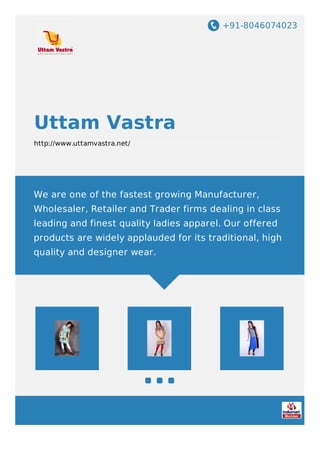 +91-8046074023
Uttam Vastra
http://www.uttamvastra.net/
We are one of the fastest growing Manufacturer,
Wholesaler, Retailer and Trader firms dealing in class
leading and finest quality ladies apparel. Our offered
products are widely applauded for its traditional, high
quality and designer wear.
 