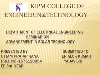  KIPM COLLEGE OF
ENGINEERIN&TECHNOLOGY
DEPARTMENT OF ELECTRICAL ENGINEERING
SEMINAR ON
ADVANCEMENT IN SOLAR TECHNOLOGY
PRESENTED BY SUBMITTED TO
UTTAM PRATAP RANA ER.ALOK KUMAR
ROLL NO.-1575120054 YADAV SIR
EE 3rd YEAR
 