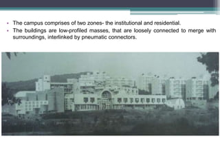• The campus comprises of two zones- the institutional and residential.
• The buildings are low-profiled masses, that are loosely connected to merge with
surroundings, interlinked by pneumatic connectors.
 