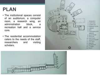PLAN
• The institutional spaces consist
of an auditorium, a computer
room, a research wing, an
administration block, a
recreation hall and a service
core.
• The residential accommodation
caters to the needs of the staff,
researchers and visiting
scholars.
 
