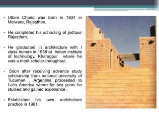 • Uttam Chand was born in 1934 in
Melwara, Rajasthan.
• He completed his schooling at jodhpur
Rajasthan.
• He graduated in architecture with I
class honors in 1958 at Indian institute
of technology, Kharagpur where he
was a merit scholar throughout.
• Soon after receiving advance study
scholarship from national university of
Tucumen , Argentina proceeded to
Latin America where for two years he
studied and gained experience .
• Established his own architecture
practice in 1961.
 