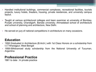• Handled institutional buildings, commercial complexes, recreational facilities, tourists
projects, luxury hotels, theaters, housing, private residences, and university campus
layout.
• Taught at various architectural colleges and been examiner at university of Bombay,
Punjab university, Chandigarh, Baroda university; Ahmadabad school of architecture
and school of planning and architecture, New Delhi.
• He served on jury of national competitions in architecture on many occasions.
Education
• 1958 Graduated in Architecture (B.Arch.) with 1st Class Honors on a scholarship from
I.I.T Kharagpur, West Bengal
• 1958-59Advanced study scholarship from the National University of Tucuman,
Argentina
Professional Practice
1961 to date : In private practice
 