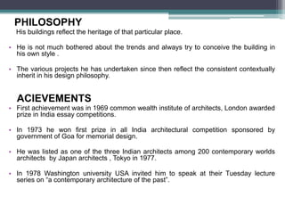 PHILOSOPHY
His buildings reflect the heritage of that particular place.
• He is not much bothered about the trends and always try to conceive the building in
his own style .
• The various projects he has undertaken since then reflect the consistent contextually
inherit in his design philosophy.
ACIEVEMENTS
• First achievement was in 1969 common wealth institute of architects, London awarded
prize in India essay competitions.
• In 1973 he won first prize in all India architectural competition sponsored by
government of Goa for memorial design.
• He was listed as one of the three Indian architects among 200 contemporary worlds
architects by Japan architects , Tokyo in 1977.
• In 1978 Washington university USA invited him to speak at their Tuesday lecture
series on “a contemporary architecture of the past”.
 