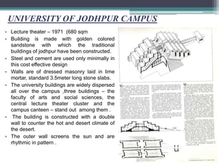 UNIVERSITY OF JODHPUR CAMPUS
• Lecture theater – 1971 (680 sqm
• Building is made with golden colored
sandstone with which the traditional
buildings of jodhpur have been constructed.
• Steel and cement are used only minimally in
this cost effective design
• Walls are of dressed masonry laid in lime
mortar, standard 3.5meter long stone slabs.
• The university buildings are widely dispersed
all over the campus ,three buildings – the
faculty of arts and social sciences, the
central lecture theater cluster and the
campus canteen – stand out among them .
• The building is constructed with a double
wall to counter the hot and desert climate of
the desert.
• The outer wall screens the sun and are
rhythmic in pattern .
 