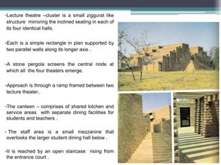 •Lecture theatre –cluster is a small ziggurat like
structure mirroring the inclined seating in each of
its four identical halls.
•Each is a simple rectangle in plan supported by
two parallel walls along its longer axis .
•A stone pergola screens the central node at
which all the four theaters emerge.
•Approach is through a ramp framed between two
lecture theater..
•The canteen – comprises of shared kitchen and
service areas with separate dining facilities for
students and teachers .
• The staff area is a small mezzanine that
overlooks the larger student dining hall below .
•It is reached by an open staircase rising from
the entrance court .
 