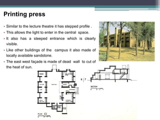 Printing press
• Similar to the lecture theatre it has stepped profile .
• This allows the light to enter in the central space.
• It also has a steeped entrance which is clearly
visible.
• Like other buildings of the campus it also made of
locally available sandstone.
• The east west façade is made of dead wall to cut of
the heat of sun.
 