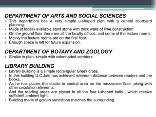 DEPARTMENT OF ARTS AND SOCIAL SCIENCES
• This department has a very simple u-shaped plan with a central courtyard
planning.
• Made of locally available sand stone with thick walls of lime construction.
• On the ground floor there are all the faculty offices, and some of the lecture rooms.
• Mainly the lecture rooms are on the first floor.
• Enough space is left for future expansion.
DEPARTMENT OF BOTANY AND ZOOLOGY
• Similar in plan, simple with colonnaded corridors
LIBRARY BUILDING
• Library building is a simple rectangular Greek cross.
• In this building U.C.Jain has achieved minimum distance between readers and the
books.
• As he has places the stacks in central area on the mezzanine floor ,along with
other circulation elements.
• And the reading areas are placed in all the four l-shaped halls , which receive
sufficient ambient light.
• Building made of golden sandstone matches the surrounding.
 