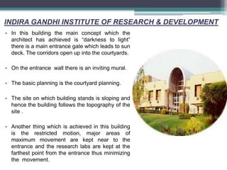INDIRA GANDHI INSTITUTE OF RESEARCH & DEVELOPMENT
• In this building the main concept which the
architect has achieved is “darkness to light”
there is a main entrance gate which leads to sun
deck. The corridors open up into the courtyards.
• On the entrance wall there is an inviting mural.
• The basic planning is the courtyard planning.
• The site on which building stands is sloping and
hence the building follows the topography of the
site .
• Another thing which is achieved in this building
is the restricted motion, major areas of
maximum movement are kept near to the
entrance and the research labs are kept at the
farthest point from the entrance thus minimizing
the movement.
 