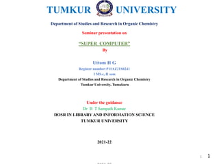 TUMKUR UNIVERSITY
Department of Studies and Research in Organic Chemistry
Seminar presentation on
“SUPER COMPUTER”
By
Uttam H G
Register number:P11AZ21S0241
I MS.c, II sem
Department of Studies and Research in Organic Chemistry
Tumkur University, Tumakuru
Under the guidance
Dr B T Sampath Kumar
DOSR IN LIBRARY AND INFORMATION SCIENCE
TUMKUR UNIVERSITY
2021-22
1
1
 