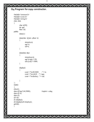 9
Q4.Program for copy constructor.
#include<iostream.h>
#include<conio.h>
#include<string.h>
class data
{
char n[20];
int age;
float sal;
public:
data(){}
data(char x[],int a,float k)
{
strcpy(n,x);
age=a;
sal=k;
}
data(data &p)
{
strcpy(n,p.n);
age=p.age;//+20;
sal=p.sal;//+1000;
}
display()
{
cout<<"nnNAME : "<<n;
cout<<"nnAGE : "<<age;
cout<<"nnSalary: "<<sal;
}
};
main()
{
clrscr();
data d("ajay",44,5000); //implicit caling
data d2=d;
data d3;
d3=d2;
d1.display();
d2.display();d3.display();
getch();
}
 