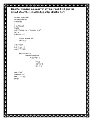 10
Q5.Enter numbers in an array in any order and it will give the
output of numbers in ascending order .(Bubble Sort)
#include<iostream.h>
#include<conio.h>
void main()
{
int a[20],n,i,j,t;
clrscr();
cout<<"nEnter no of elements in A ";
cin>>n;
for(i=0;i<n;i++)
{
cout<<"nEnter no ";
cin>>a[i];
}
cout<<"nn";
for(i=0;i<n;i++)
cout<<" "<<a[i];
for(i=0;i<n;i++)
for(j=0;j<n-i-1;j++)
if(a[j]>a[j+1])
{
t=a[j];
a[j]=a[j+1];
a[j+1]=t;
}
cout<<"nn";
for(i=0;i<n;i++)
cout<<" "<<a[i];
getch();
}
 