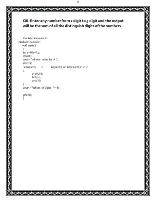 11
Q6.Enter any numberfrom2 digit to 5 digitand the output
will be the sum ofall the distinguish digitsofthe numbers.
#include<iostream.h>
#include<conio.h>
void main()
{
int a=0,b=0,c;
clrscr();
cout<<"nEnter value for A ";
cin>>a;
while(a>0) // for(;a>0;) or for(i=a;i>0;i=i/10)
{
c=a%10;
b=b+c;
a=a/10;
}
cout<<"nSum of digits "<<b;
getch();
}
 