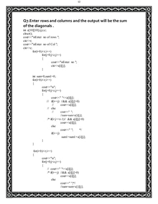 12
Q7.Enter rows and columns and the output will be the sum
of the diagonals .
int a[10][10],i,j,r,c;
clrscr();
cout<<"nEnter no of rows ";
cin>>r;
cout<<"nEnter no of Col ";
cin>>c;
for(i=0;i<r;i++)
for(j=0;j<c;j++)
{
cout<<"nEnter no ";
cin>>a[i][j];
}
int sum=0,sum1=0;
for(i=0;i<r;i++)
{
cout<<"n";
for(j=0;j<c;j++)
{
cout<<" "<<a[i][j];
/// if(i==j) //&& a[i][j]>0)
// cout<<a[i][j];
// else
// cout<<" ";
//sum=sum+a[i][j];
/* if(i+j==r-1)// && a[i][j]>0)
cout<<a[i][j];
else
cout<<" "; */
if(i==j)
sum1=sum1+a[i][j];
}
}
for(i=0;i<r;i++)
{
cout<<"n";
for(j=0;j<c;j++)
{
// cout<<" "<<a[i][j];
/* if(i==j) //&& a[i][j]>0)
cout<<a[i][j];
else
cout<<" ";*/
//sum=sum+a[i][j];
 