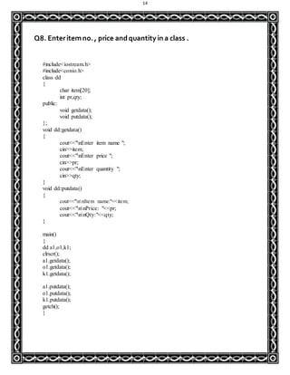 14
Q8. Enteritemno., price and quantity in a class .
#include<iostream.h>
#include<conio.h>
class dd
{
char item[20];
int pr,qty;
public:
void getdata();
void putdata();
};
void dd::getdata()
{
cout<<"nEnter item name ";
cin>>item;
cout<<"nEnter price ";
cin>>pr;
cout<<"nEnter quantity ";
cin>>qty;
}
void dd::putdata()
{
cout<<"nnItem name:"<<item;
cout<<"nnPrice: "<<pr;
cout<<"nnQty:"<<qty;
}
main()
{
dd a1,o1,k1;
clrscr();
a1.getdata();
o1.getdata();
k1.getdata();
a1.putdata();
o1.putdata();
k1.putdata();
getch();
}
 