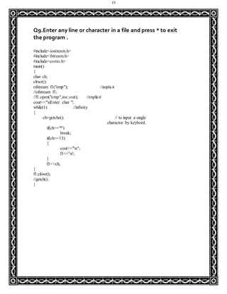 15
Q9.Enter any line or character in a file and press * to exit
the program .
#include<iostream.h>
#include<fstream.h>
#include<conio.h>
main()
{
char ch;
clrscr();
ofstream f1("emp"); //implicit
//ofstream f1;
//f1.open("emp",ios::out); //explicit
cout<<"nEnter char ";
while(1) //infinity
{
ch=getche(); // to input a single
charactor by keybord.
if(ch=='*')
break;
if(ch==13)
{
cout<<"n";
f1<<'n';
}
f1<<ch;
}
f1.close();
//getch();
}
 
