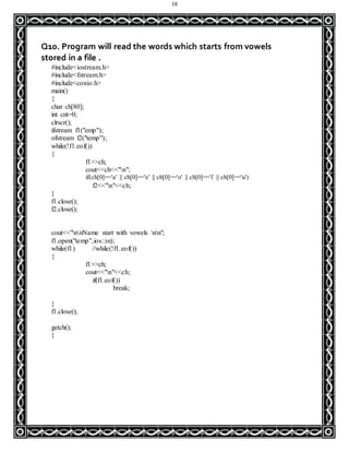 16
Q10. Program will read the words which starts from vowels
stored in a file .
#include<iostream.h>
#include<fstream.h>
#include<conio.h>
main()
{
char ch[80];
int cnt=0;
clrscr();
ifstream f1("emp");
ofstream f2("temp");
while(!f1.eof())
{
f1>>ch;
cout<<ch<<"n";
if(ch[0]=='a' || ch[0]=='e' || ch[0]=='o' || ch[0]=='i' || ch[0]=='u')
f2<<"n"<<ch;
}
f1.close();
f2.close();
cout<<"nnName start with vowels nn";
f1.open("temp",ios::in);
while(f1) //while(!f1.eof())
{
f1>>ch;
cout<<"n"<<ch;
if(f1.eof())
break;
}
f1.close();
getch();
}
 