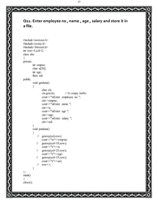 17
Q11. Enter employee no , name , age , salary and store it in
a file.
#include<iostream.h>
#include<conio.h>
#include<fstream.h>
int row=5,col=2;
class abc
{
private:
int empno;
char n[20];
int age;
float sal;
public:
void getdata()
{
char ch;
cin.get(ch); // To empty buffer
cout<<"nEnter employee no ";
cin>>empno;
cout<<"nEnter name ";
cin>>n;
cout<<"nEnter age ";
cin>>age;
cout<<"nEnter salary ";
cin>>sal;
}
void putdata()
{
// gotoxy(col,row);
cout<<"n"<<empno;
// gotoxy(col+10,row);
cout<<"t"<<n;
// gotoxy(col+25,row);
cout<<"t"<<age;
// gotoxy(col+35,row);
cout<<"t"<<sal;
// row++;
}
};
main()
{
clrscr();
 