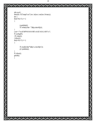 18
abc p,p1;
fstream f1("emp5.txt",ios::in|ios::out|ios::binary);
int i;
for(i=0;i<3;i++)
{
p.getdata();
f1.write((char *)&p,sizeof(p));
}
cout<<"nnEMPNOtNAMEtAGEtSALARYn";
f1.seekg(0);
//f1.clear();
//clrscr();
for(i=0;i<3;i++)
{
f1.read((char*)&p1,sizeof(p1));
p1.putdata();
}
f1.close();
getch();
}
 