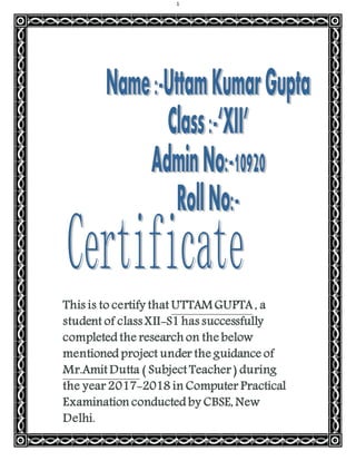 1
This is to certify that UTTAMGUPTA , a
student of class XII-S1 has successfully
completed the research on the below
mentioned project under the guidance of
Mr.Amit Dutta ( Subject Teacher ) during
the year 2017-2018 in Computer Practical
Examination conducted by CBSE, New
Delhi.
 