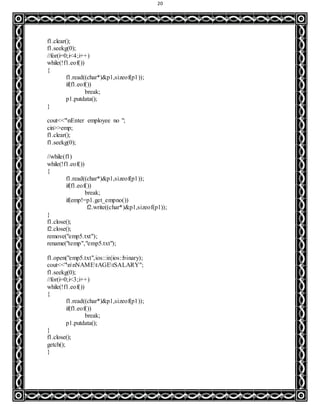 20
f1.clear();
f1.seekg(0);
//for(i=0;i<4;i++)
while(!f1.eof())
{
f1.read((char*)&p1,sizeof(p1));
if(f1.eof())
break;
p1.putdata();
}
cout<<"nEnter employee no ";
cin>>emp;
f1.clear();
f1.seekg(0);
//while(f1)
while(!f1.eof())
{
f1.read((char*)&p1,sizeof(p1));
if(f1.eof())
break;
if(emp!=p1.get_empno())
f2.write((char*)&p1,sizeof(p1));
}
f1.close();
f2.close();
remove("emp5.txt");
rename("temp","emp5.txt");
f1.open("emp5.txt",ios::in|ios::binary);
cout<<"nnNAMEtAGEtSALARY";
f1.seekg(0);
//for(i=0;i<3;i++)
while(!f1.eof())
{
f1.read((char*)&p1,sizeof(p1));
if(f1.eof())
break;
p1.putdata();
}
f1.close();
getch();
}
 