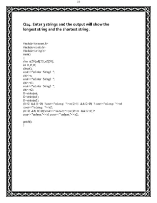 22
Q14. Enter 3 strings and the output will show the
longest string and the shortest string .
#include<iostream.h>
#include<conio.h>
#include<string.h>
main()
{
char n[20],n1[20],n2[20];
int l1,l2,l3;
clrscr();
cout<<"nEnter String1 ";
cin>>n;
cout<<"nEnter String2 ";
cin>>n1;
cout<<"nEnter String3 ";
cin>>n2;
l1=strlen(n);
l2=strlen(n1);
l3=strlen(n2);
(l1>l2 && l1>l3) ?cout<<"nLong: "<<n:(l2>l1 && l2>l3) ? cout<<"nLong: "<<n1
:cout<<"nLong: "<<n2;
(l1<l2 && l1<l3)?cout<<"nshort:"<<n:(l2<l1 && l2<l3)?
cout<<"nshort:"<<n1:cout<<"nshort:"<<n2;
getch();
}
 