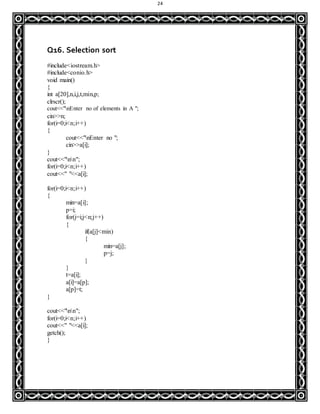 24
Q16. Selection sort
#include<iostream.h>
#include<conio.h>
void main()
{
int a[20],n,i,j,t,min,p;
clrscr();
cout<<"nEnter no of elements in A ";
cin>>n;
for(i=0;i<n;i++)
{
cout<<"nEnter no ";
cin>>a[i];
}
cout<<"nn";
for(i=0;i<n;i++)
cout<<" "<<a[i];
for(i=0;i<n;i++)
{
min=a[i];
p=i;
for(j=i;j<n;j++)
{
if(a[j]<min)
{
min=a[j];
p=j;
}
}
t=a[i];
a[i]=a[p];
a[p]=t;
}
cout<<"nn";
for(i=0;i<n;i++)
cout<<" "<<a[i];
getch();
}
 
