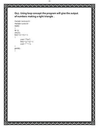 25
Q17. Using loop concept the program will give the output
of numbers making a right triangle .
#include<iostream.h>
#include<conio.h>
main()
{
int i,j;
clrscr();
for(i=1;i<=4;i++)
{
cout<<"nn";
for(j=1;j<=i;j++)
cout<<" "<<i;
}
getch();
}
 