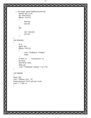 27
// ptr=(struct queue*)malloc(sizeof(struct
queue)); ptr->x=no;
ptr->next=NULL;
if(front==NULL)
{
front=ptr;
rear=ptr;
}
else
{
rear->next=ptr;
rear=ptr;
}
}
void delnode()
{
int p;
queue *ptr;
if(front==NULL)
{
cout<<"nnQueue is Empty";
return;
}
p=front->x; //strcpy(p,front->n)
ptr=front;
front=front->next;
delete ptr;
cout<<"nndeleted element "<<p<<"n";
}
void display()
{
queue *ptr;
cout<<"nQueue now:- n";
for(ptr=front;ptr!=NULL;ptr=ptr->next)
cout<<" "<<ptr->x;
}
 