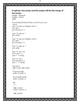 28
Q.19Enter two arrays and the output will be the merge of
two arrays .
# include <iostream.h>
# include <conio.h>
main()
{
int arr1[100],arr2[100],arr3[100],c,i=0,j=0,k=0,size1,size2;
clrscr();
cout<<"n enter no of element of arr1 ";
cin>>size1;
for (i=0;i<size1;i++)
{
cout<<"n enter no. ";
cin>>arr1[i];
}
cout<<"n enter no of element of arr2 ";
cin>>size2;
for (i=0;i<size2;i++)
{
cout<<"n enter no. ";
cin>>arr2[i];
}
cout<<"n arr1 "; for
(i=0;i<size1;i++)
cout<<" "<<arr1[i];
cout<<"n arr2 ";
for (i=0;i<size2;i++)
cout<<" "<<arr2[i];
i=0;j=0;k=0;
while (i<size1 && j<size2)
{
if (arr1[i]<arr2[j])
arr3[k++]=arr1[i++];
else if (arr2[j]<arr1[i])
arr3[k++]=arr2[j++];
else
i++;
}
while (i<size1)
arr3[k++]=arr1[i++];
while (j<size2)
 
