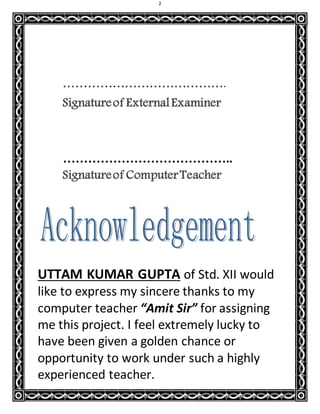 2
………………………………….
Signatureof ExternalExaminer
…………………………………..
Signatureof ComputerTeacher
UTTAM KUMAR GUPTA of Std. XII would
like to express my sincere thanks to my
computer teacher “Amit Sir” for assigning
me this project. I feel extremely lucky to
have been given a golden chance or
opportunity to work under such a highly
experienced teacher.
 