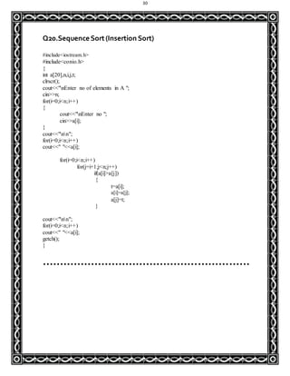 30
Q20.Sequence Sort(Insertion Sort)
#include<iostream.h>
#include<conio.h>
{
int a[20],n,i,j,t;
clrscr();
cout<<"nEnter no of elements in A ";
cin>>n;
for(i=0;i<n;i++)
{
cout<<"nEnter no ";
cin>>a[i];
}
cout<<"nn";
for(i=0;i<n;i++)
cout<<" "<<a[i];
for(i=0;i<n;i++)
for(j=i+1;j<n;j++)
if(a[i]>a[j])
{
t=a[i];
a[i]=a[j];
a[j]=t;
}
cout<<"nn";
for(i=0;i<n;i++)
cout<<" "<<a[i];
getch();
}
……………………………………………………
 
