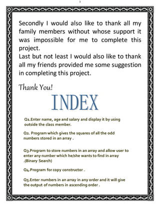 3
Secondly I would also like to thank all my
family members without whose support it
was impossible for me to complete this
project.
Last but not least I would also like to thank
all my friends provided me some suggestion
in completing this project.
Thank You!
Q1.Enter name, age and salary and display it by using
outside the class member.
Q2. Program which gives the squares of all the odd
numbers stored in an array .
Q3.Program to store numbers in an array and allow user to
enter any number which he/she wants to find in array
.(Binary Search)
Q4.Program for copy constructor .
Q5.Enter numbers in an array in any order and it will give
the output of numbers in ascending order .
 