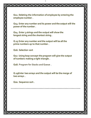 5
Q12. Deleting the information of employee by entering the
employee number .
Q13. Enter any number and its power and the output will the
power of the number .
Q14. Enter 3 strings and the output will show the
longest string and the shortest string .
Q.15 Enter any number and the output will be all the
prime numbers up to that number .
Q16. Selection sort
Q17. Using loop concept the program will give the output
of numbers making a right triangle .
Q18. Program for Stacks and Queue .
Q.19Enter two arrays and the output will be the merge of
two arrays .
Q20. Sequence sort .
……………………………………………………………………
 