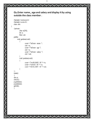 6
Q1.Enter name , age and salary and display it by using
outside the class member .
#include<iostream.h>
#include<conio.h>
class abc
{
//private:
char n[20];
int a;
float sal;
public:
void getdata(void)
{
cout<<"nEnter name ";
cin>>n;
cout<<"nEnter age ";
cin>>a;
cout<<"nEnter salary ";
cin>>sal;
}
void putdata(void)
{
cout<<"nnNAME IS "<<n;
cout<<"nAGE IS "<<a;
cout<<"nSALARY IS "<<sal;
}
};
main()
{
abc p;
clrscr();
p.getdata();
p.putdata();
getch();
}
 