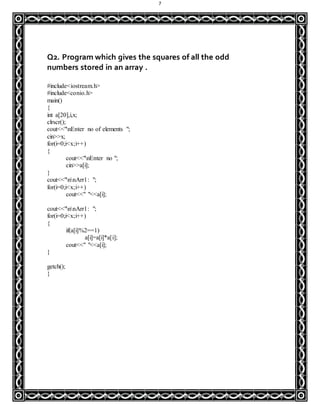 7
Q2. Program which gives the squares of all the odd
numbers stored in an array .
#include<iostream.h>
#include<conio.h>
main()
{
int a[20],i,x;
clrscr();
cout<<"nEnter no of elements ";
cin>>x;
for(i=0;i<x;i++)
{
cout<<"nEnter no ";
cin>>a[i];
}
cout<<"nnArr1: ";
for(i=0;i<x;i++)
cout<<" "<<a[i];
cout<<"nnArr1: ";
for(i=0;i<x;i++)
{
if(a[i]%2==1)
a[i]=a[i]*a[i];
cout<<" "<<a[i];
}
getch();
}
 