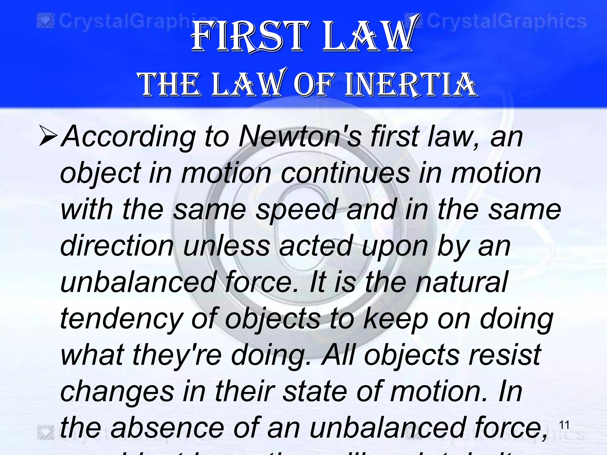 First law
the law of inertia
According to Newton's first law, an
object in motion continues in motion
with the same speed and in the same
direction unless acted upon by an
unbalanced force. It is the natural
tendency of objects to keep on doing
what they're doing. All objects resist
changes in their state of motion. In
the absence of an unbalanced force, 11
 
