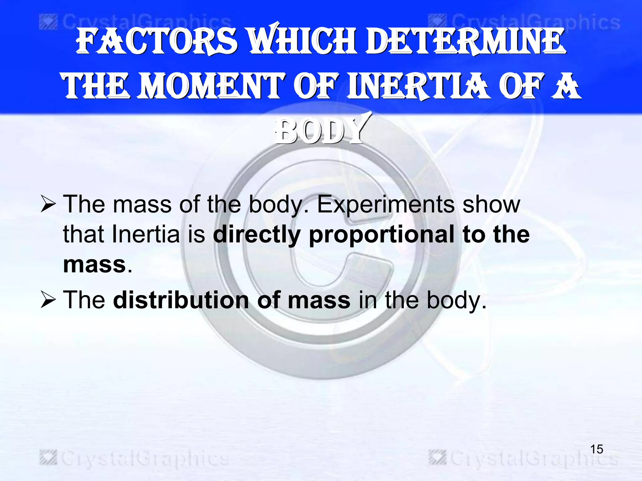 Factors which determine
the Moment of Inertia of a
body
 The mass of the body. Experiments show
that Inertia is directly proportional to the
mass.
 The distribution of mass in the body.
15
 