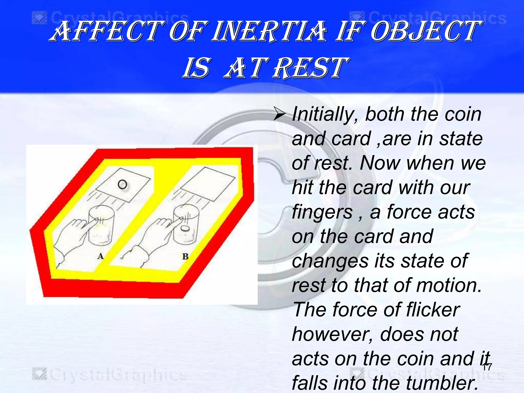 Affect of inertia if object
is at rest
 Initially, both the coin
and card ,are in state
of rest. Now when we
hit the card with our
fingers , a force acts
on the card and
changes its state of
rest to that of motion.
The force of flicker
however, does not
acts on the coin and it
falls into the tumbler.
17
 