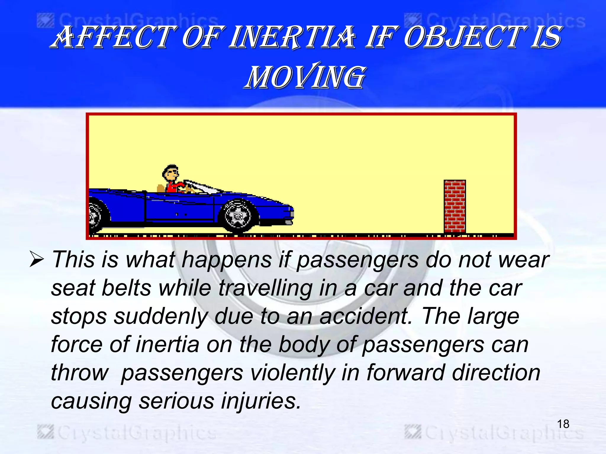 Affect of inertia if object is
moving
 This is what happens if passengers do not wear
seat belts while travelling in a car and the car
stops suddenly due to an accident. The large
force of inertia on the body of passengers can
throw passengers violently in forward direction
causing serious injuries.
18
 