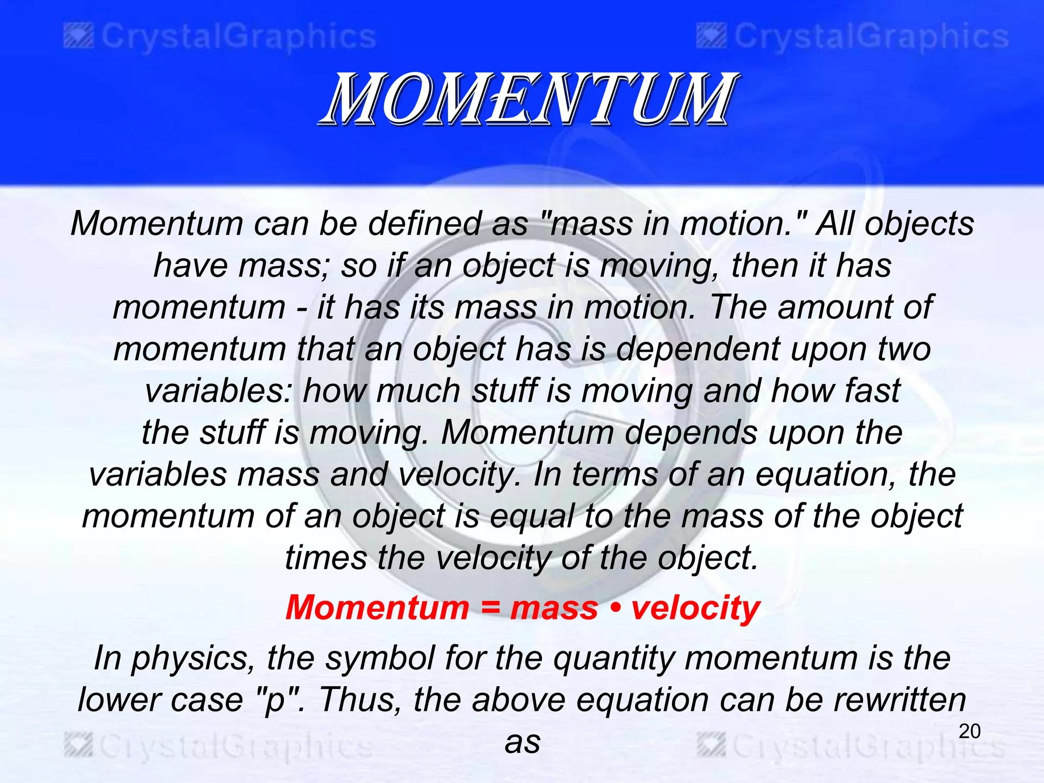 momentum
Momentum can be defined as "mass in motion." All objects
have mass; so if an object is moving, then it has
momentum - it has its mass in motion. The amount of
momentum that an object has is dependent upon two
variables: how much stuff is moving and how fast
the stuff is moving. Momentum depends upon the
variables mass and velocity. In terms of an equation, the
momentum of an object is equal to the mass of the object
times the velocity of the object.
Momentum = mass • velocity
In physics, the symbol for the quantity momentum is the
lower case "p". Thus, the above equation can be rewritten
as 20
 